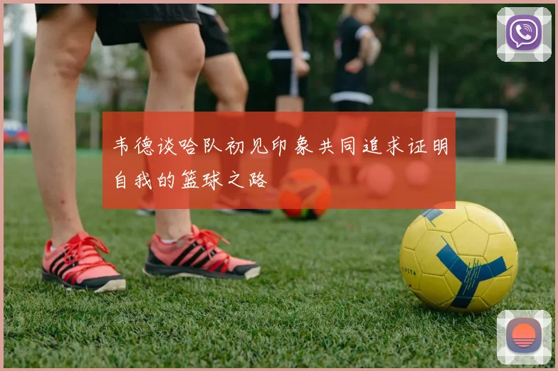 韦德谈哈队初见印象共同追求证明自我的篮球之路