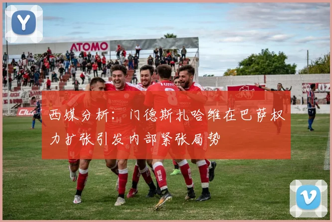 西媒分析：门德斯扎哈维在巴萨权力扩张引发内部紧张局势