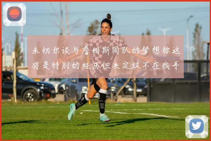 米切尔谈与詹姆斯同队的梦想称这将是特别的经历但决定权不在我手中
