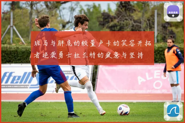 班马与胖虎的较量卢卡的笑容开拓者逆袭勇士杜兰特的疲惫与坚持