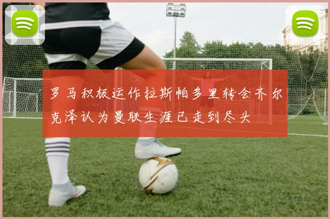 罗马积极运作拉斯帕多里转会齐尔克泽认为曼联生涯已走到尽头