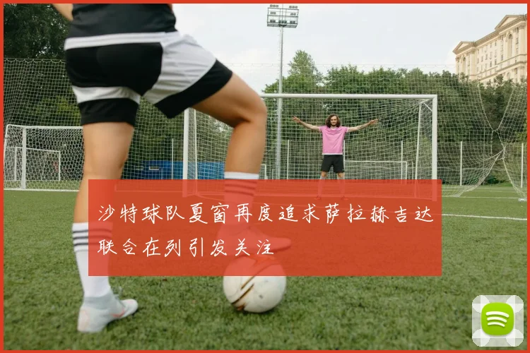 沙特球队夏窗再度追求萨拉赫吉达联合在列引发关注