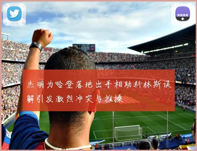 杰明为哈登落地出手相助科林斯误解引发激烈冲突与推搡