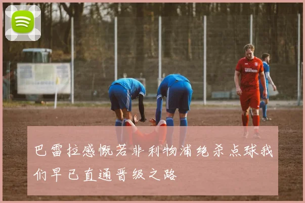 巴雷拉感慨若非利物浦绝杀点球我们早已直通晋级之路