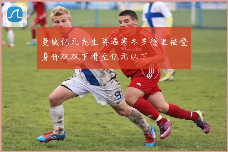 曼城亿元先生再遇寒冬罗德里福登身价双双下滑至亿元以下