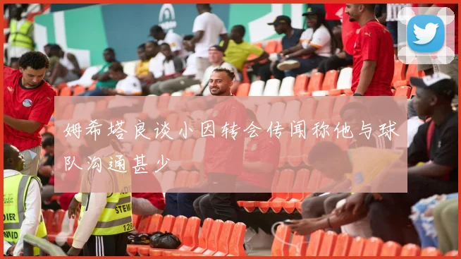 姆希塔良谈小因转会传闻称他与球队沟通甚少