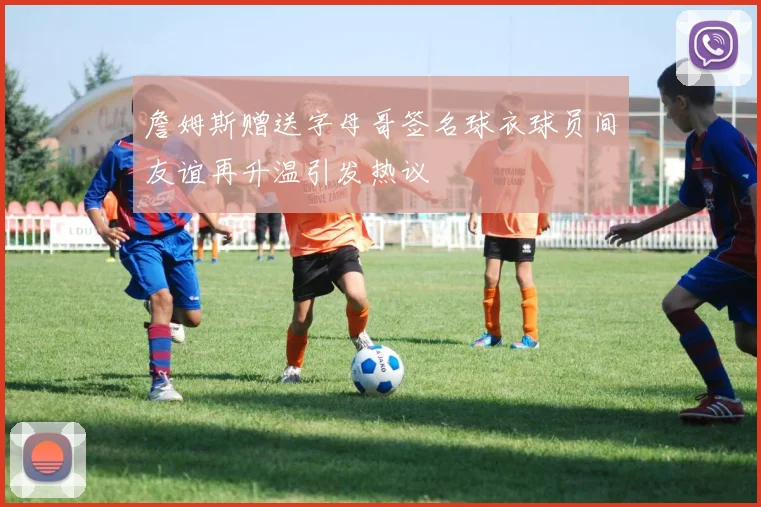 詹姆斯赠送字母哥签名球衣球员间友谊再升温引发热议