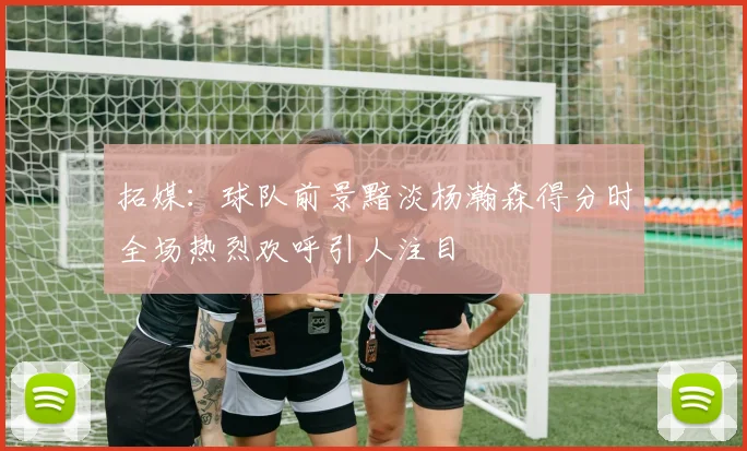 拓媒：球队前景黯淡杨瀚森得分时全场热烈欢呼引人注目