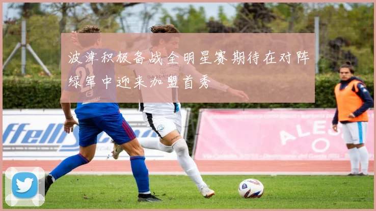波津积极备战全明星赛期待在对阵绿军中迎来加盟首秀