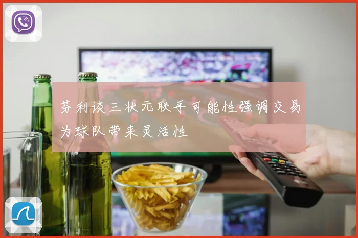 芬利谈三状元联手可能性强调交易为球队带来灵活性