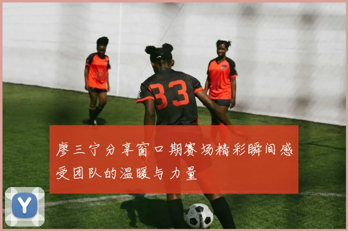 廖三宁分享窗口期赛场精彩瞬间感受团队的温暖与力量
