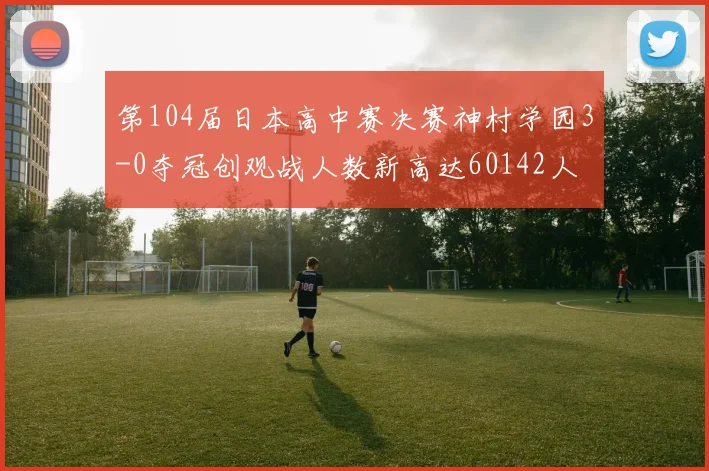 第104届日本高中赛决赛神村学园3-0夺冠创观战人数新高达60142人