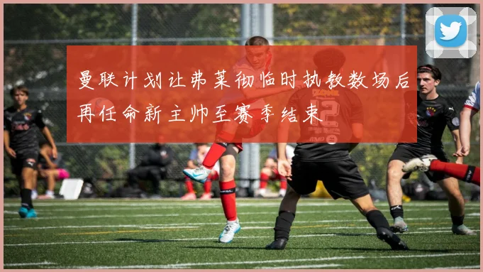 曼联计划让弗莱彻临时执教数场后再任命新主帅至赛季结束