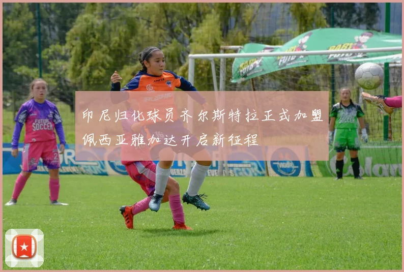 印尼归化球员齐尔斯特拉正式加盟佩西亚雅加达开启新征程