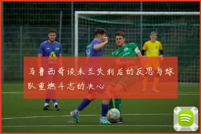 马鲁西奇谈米兰失利后的反思与球队重燃斗志的决心
