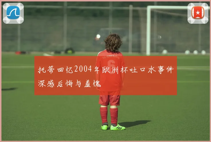 托蒂回忆2004年欧洲杯吐口水事件深感后悔与羞愧