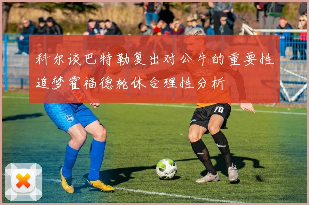 科尔谈巴特勒复出对公牛的重要性追梦霍福德轮休合理性分析