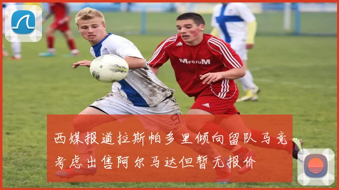 西媒报道拉斯帕多里倾向留队马竞考虑出售阿尔马达但暂无报价