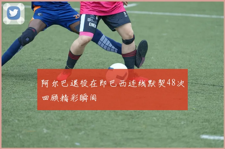 阿尔巴退役在即巴西连线默契48次回顾精彩瞬间