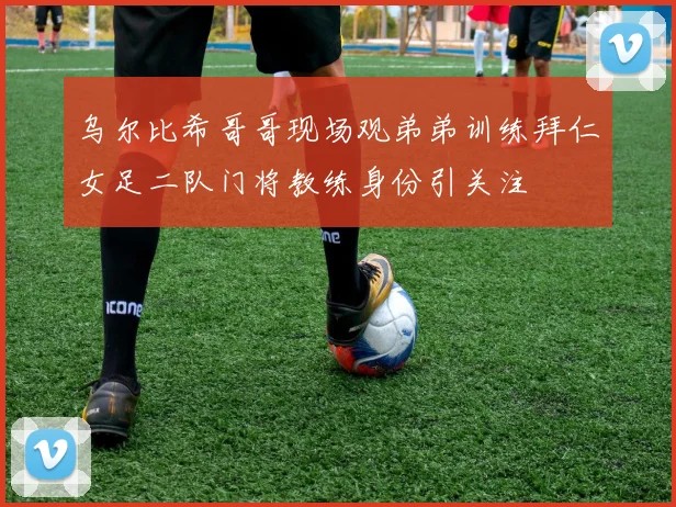 乌尔比希哥哥现场观弟弟训练拜仁女足二队门将教练身份引关注