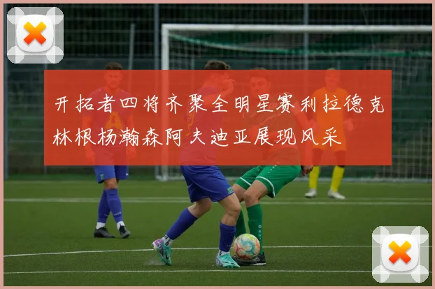 开拓者四将齐聚全明星赛利拉德克林根杨瀚森阿夫迪亚展现风采