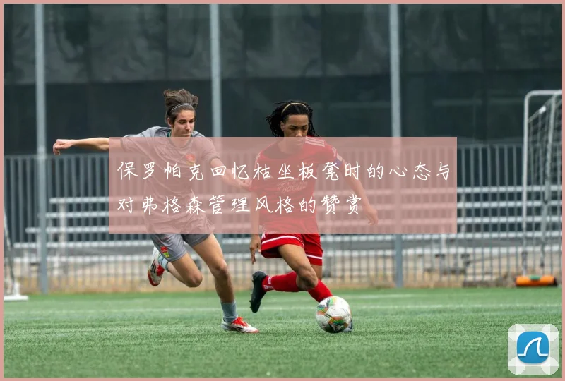 保罗帕克回忆枯坐板凳时的心态与对弗格森管理风格的赞赏
