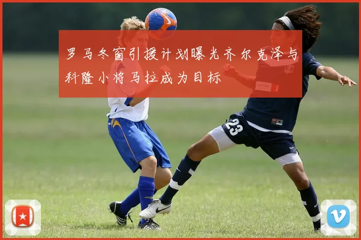 罗马冬窗引援计划曝光齐尔克泽与科隆小将马拉成为目标