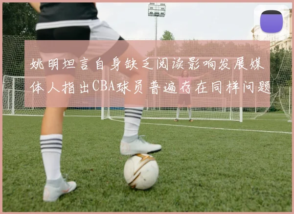 姚明坦言自身缺乏阅读影响发展媒体人指出CBA球员普遍存在同样问题