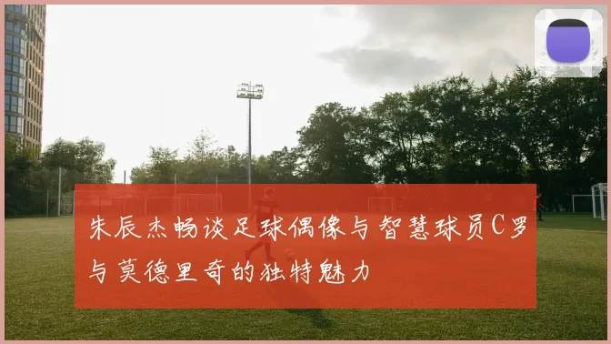 朱辰杰畅谈足球偶像与智慧球员C罗与莫德里奇的独特魅力