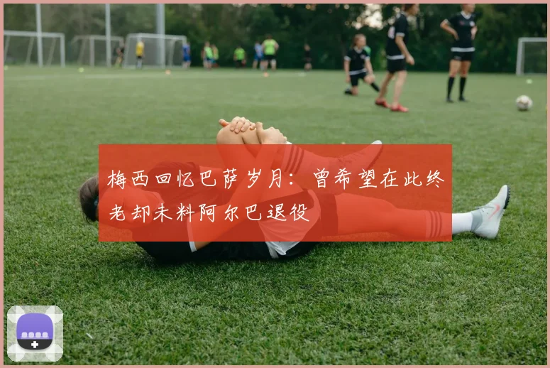 梅西回忆巴萨岁月：曾希望在此终老却未料阿尔巴退役