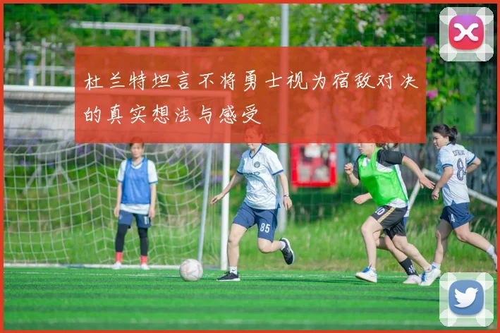 杜兰特坦言不将勇士视为宿敌对决的真实想法与感受
