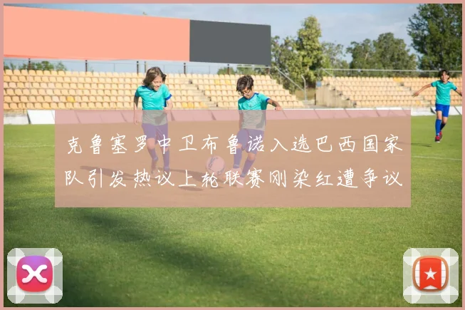 克鲁塞罗中卫布鲁诺入选巴西国家队引发热议上轮联赛刚染红遭争议