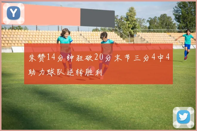 朱赞14分钟狂砍20分末节三分4中4助力球队逆转胜利