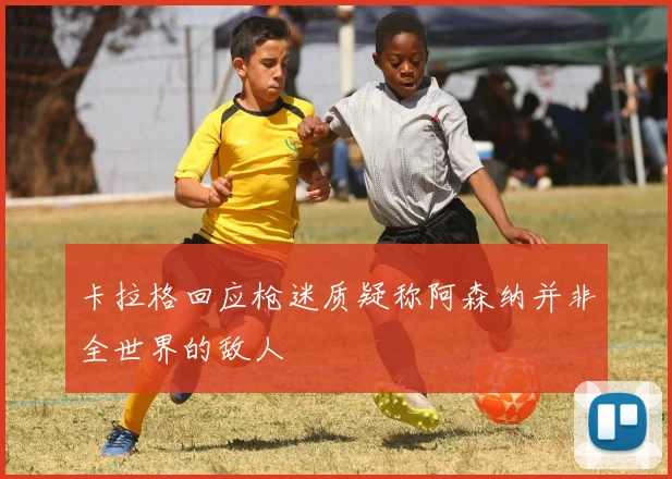 卡拉格回应枪迷质疑称阿森纳并非全世界的敌人