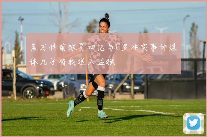 莱万特前球员回忆与C罗冲突事件媒体几乎将我送入监狱