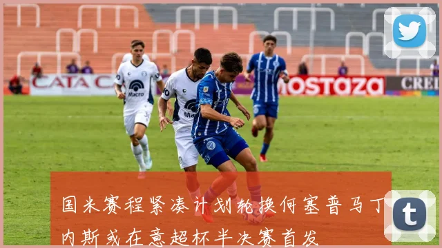 国米赛程紧凑计划轮换何塞普马丁内斯或在意超杯半决赛首发