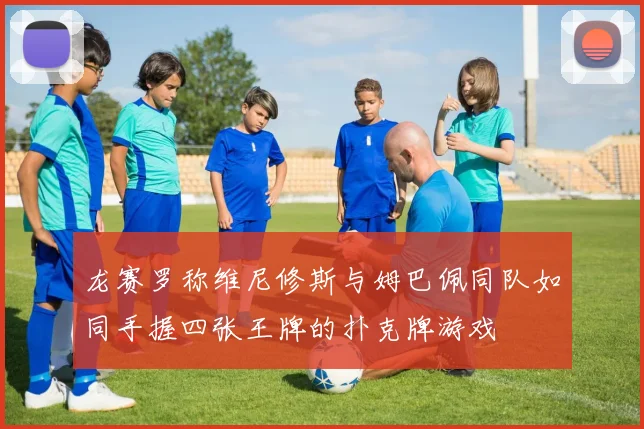 龙赛罗称维尼修斯与姆巴佩同队如同手握四张王牌的扑克牌游戏