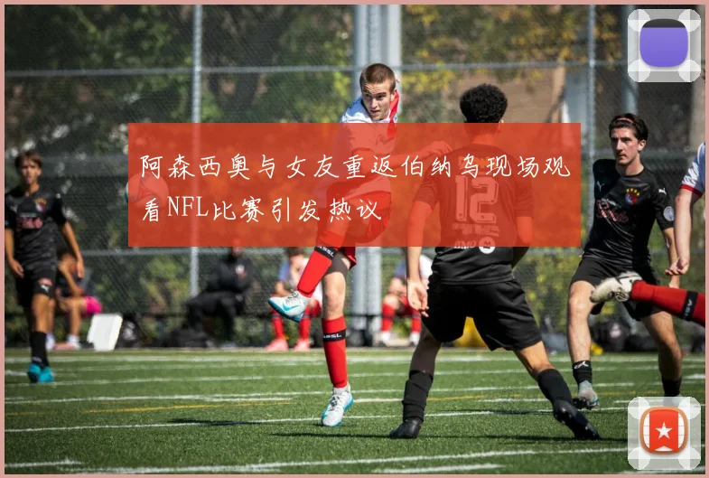阿森西奥与女友重返伯纳乌现场观看NFL比赛引发热议
