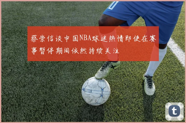 蔡崇信谈中国NBA球迷热情即使在赛事暂停期间依然持续关注